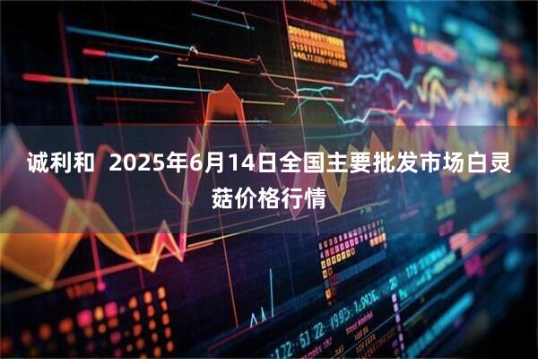 诚利和  2025年6月14日全国主要批发市场白灵菇价格行情