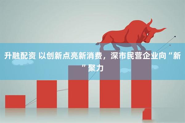 升融配资 以创新点亮新消费，深市民营企业向“新”聚力