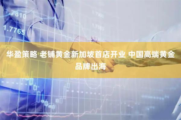 华盈策略 老铺黄金新加坡首店开业 中国高端黄金品牌出海
