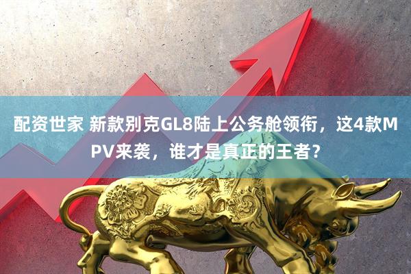 配资世家 新款别克GL8陆上公务舱领衔，这4款MPV来袭，谁才是真正的王者？