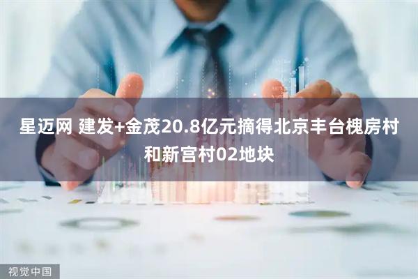 星迈网 建发+金茂20.8亿元摘得北京丰台槐房村和新宫村02地块