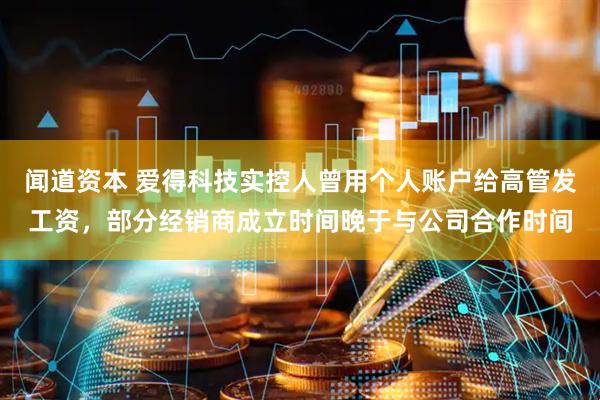 闻道资本 爱得科技实控人曾用个人账户给高管发工资，部分经销商成立时间晚于与公司合作时间