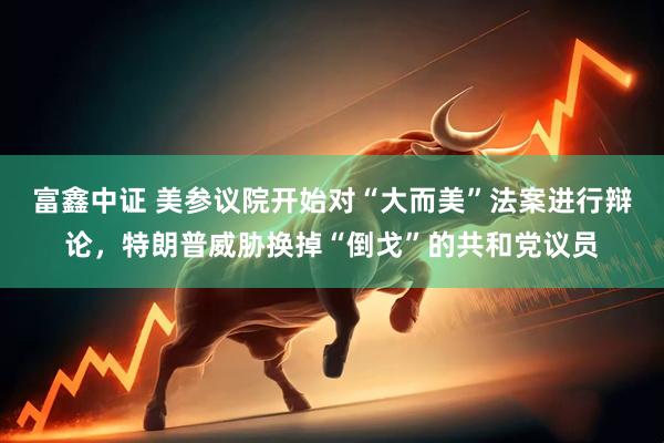 富鑫中证 美参议院开始对“大而美”法案进行辩论，特朗普威胁换掉“倒戈”的共和党议员
