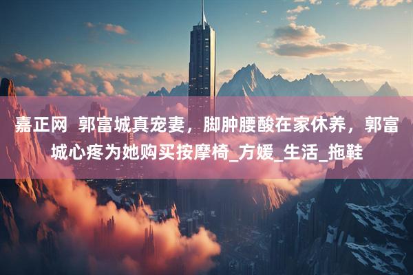 嘉正网  郭富城真宠妻，脚肿腰酸在家休养，郭富城心疼为她购买按摩椅_方媛_生活_拖鞋