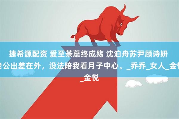 捷希源配资 爱至荼蘼终成殇 沈泊舟苏尹顾诗妍 老公出差在外，没法陪我看月子中心。_乔乔_女人_金悦
