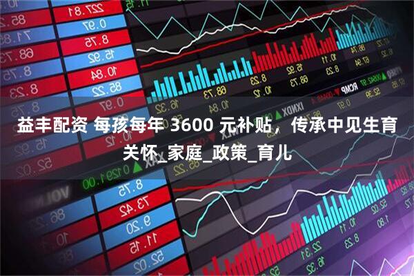 益丰配资 每孩每年 3600 元补贴，传承中见生育关怀_家庭_政策_育儿