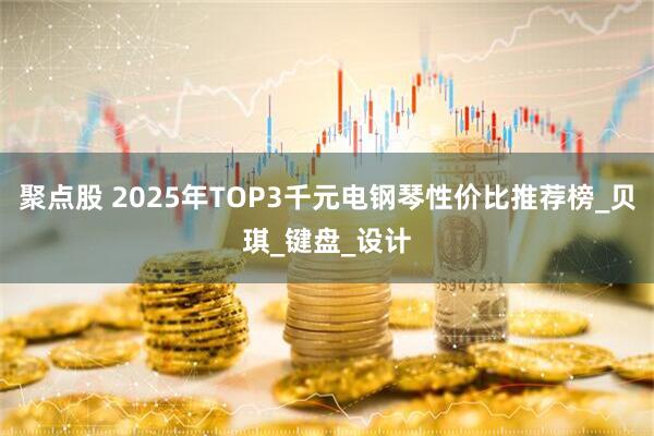 聚点股 2025年TOP3千元电钢琴性价比推荐榜_贝琪_键盘_设计