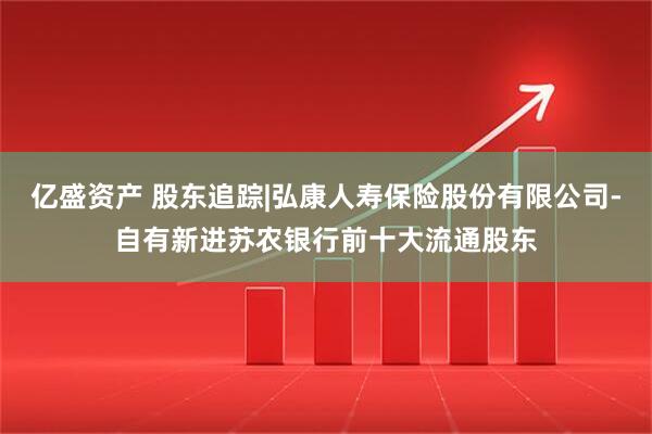 亿盛资产 股东追踪|弘康人寿保险股份有限公司-自有新进苏农银行前十大流通股东