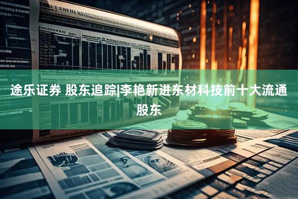 途乐证券 股东追踪|李艳新进东材科技前十大流通股东