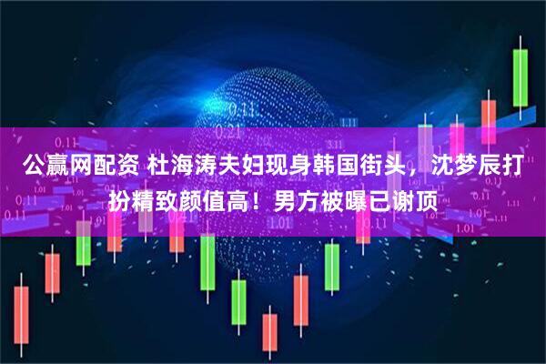 公赢网配资 杜海涛夫妇现身韩国街头，沈梦辰打扮精致颜值高！男方被曝已谢顶