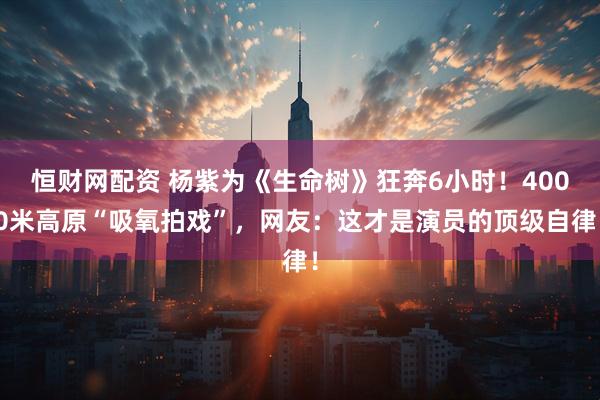 恒财网配资 杨紫为《生命树》狂奔6小时！4000米高原“吸氧拍戏”，网友：这才是演员的顶级自律！