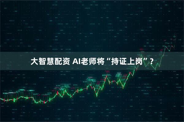 大智慧配资 AI老师将“持证上岗”？