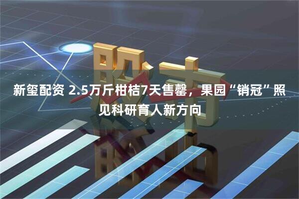 新玺配资 2.5万斤柑桔7天售罄，果园“销冠”照见科研育人新方向