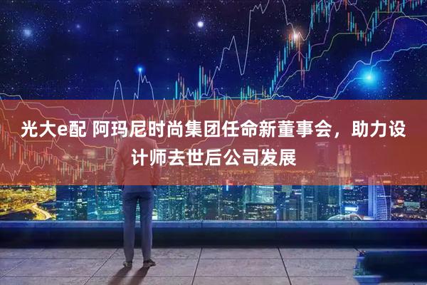 光大e配 阿玛尼时尚集团任命新董事会，助力设计师去世后公司发展