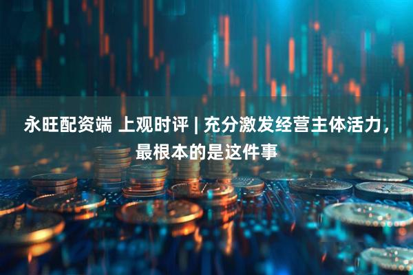 永旺配资端 上观时评 | 充分激发经营主体活力，最根本的是这件事