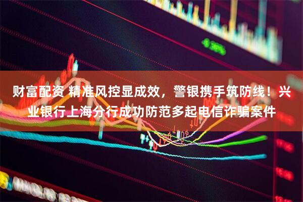 财富配资 精准风控显成效，警银携手筑防线！兴业银行上海分行成功防范多起电信诈骗案件